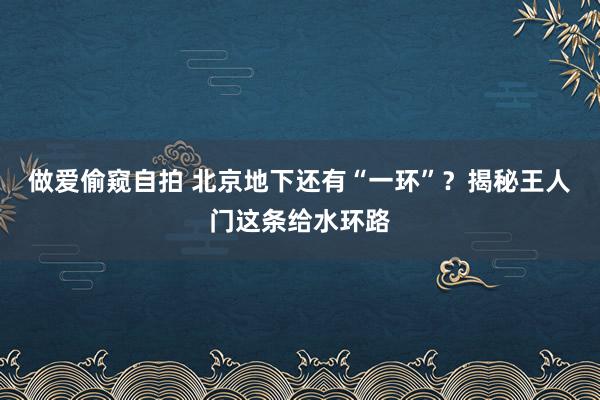 做爱偷窥自拍 北京地下还有“一环”？揭秘王人门这条给水环路
