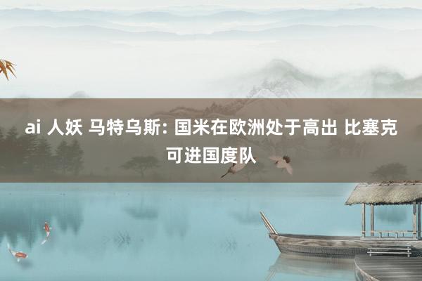 ai 人妖 马特乌斯: 国米在欧洲处于高出 比塞克可进国度队