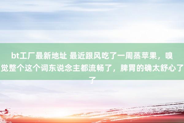 bt工厂最新地址 最近跟风吃了一周蒸苹果，嗅觉整个这个词东说念主都流畅了，脾胃的确太舒心了