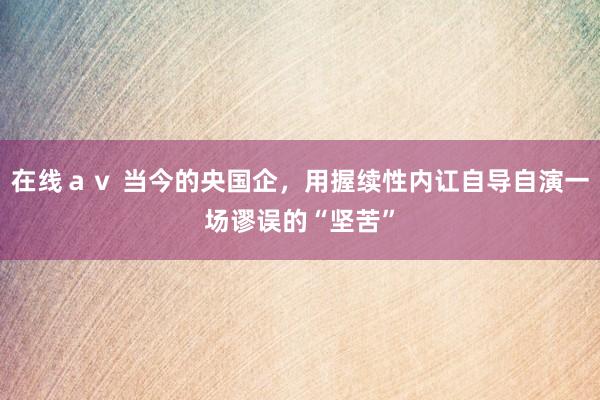 在线ａｖ 当今的央国企，用握续性内讧自导自演一场谬误的“坚苦”