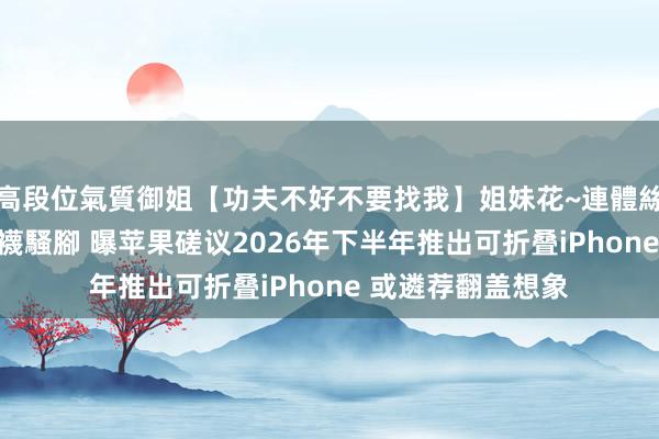 高段位氣質御姐【功夫不好不要找我】姐妹花~連體絲襪~大奶晃動~絲襪騷腳 曝苹果磋议2026年下半年推出可折叠iPhone 或遴荐翻盖想象