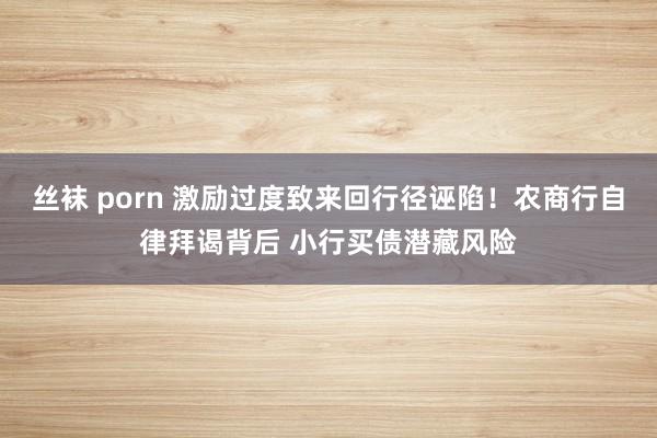 丝袜 porn 激励过度致来回行径诬陷！农商行自律拜谒背后 小行买债潜藏风险