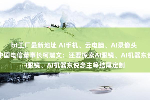 bt工厂最新地址 AI手机、云电脑、AI录像头 运营商逐步AI化中国电信董事长柯瑞文：还要探索AI眼镜、AI机器东说念主等结尾定制