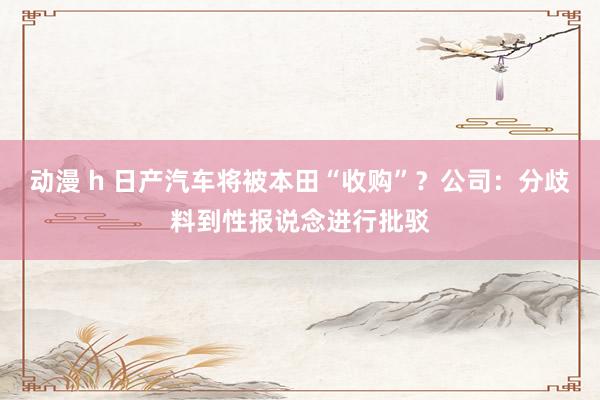 动漫 h 日产汽车将被本田“收购”？公司：分歧料到性报说念进行批驳
