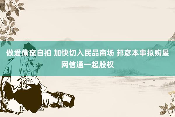 做爱偷窥自拍 加快切入民品商场 邦彦本事拟购星网信通一起股权