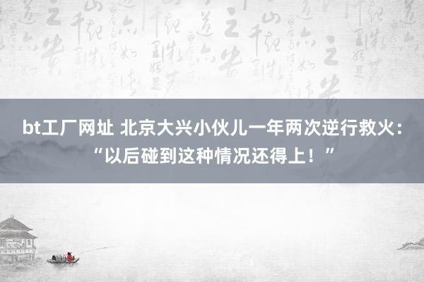 bt工厂网址 北京大兴小伙儿一年两次逆行救火：“以后碰到这种情况还得上！”