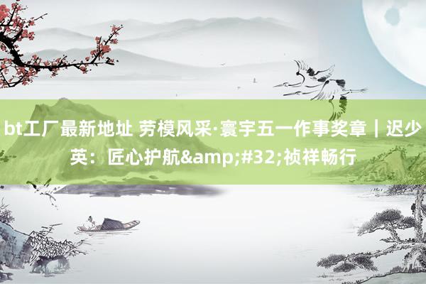bt工厂最新地址 劳模风采·寰宇五一作事奖章｜迟少英：匠心护航&#32;祯祥畅行