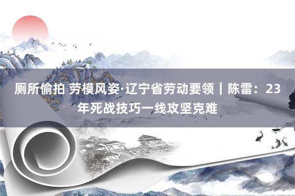厕所偷拍 劳模风姿·辽宁省劳动要领｜陈雷：23年死战技巧一线攻坚克难