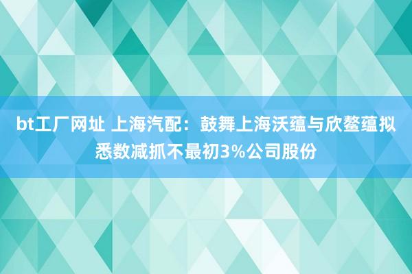 bt工厂网址 上海汽配：鼓舞上海沃蕴与欣鳌蕴拟悉数减抓不最初3%公司股份