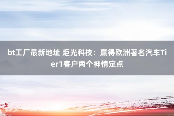 bt工厂最新地址 炬光科技：赢得欧洲著名汽车Tier1客户两个神情定点