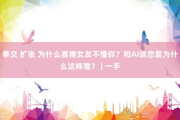 拳交 扩张 为什么赛博女友不懂你？和AI谈恋爱为什么这样难？ | 一手