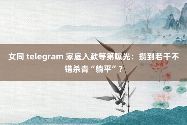 女同 telegram 家庭入款等第曝光：攒到若干不错杀青“躺平”？