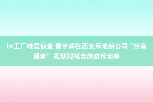 bt工厂唯爱侦查 董宇辉在西安斥地新公司“终南遥看” 规划规模含旅游斥地等
