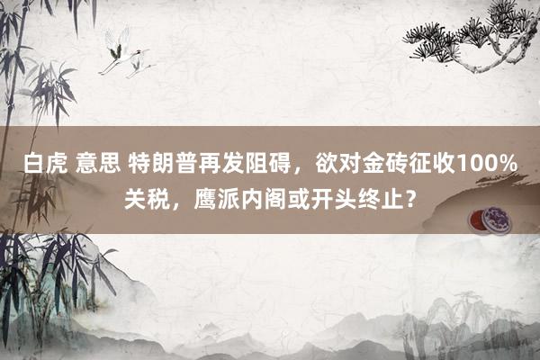 白虎 意思 特朗普再发阻碍，欲对金砖征收100%关税，鹰派内阁或开头终止？