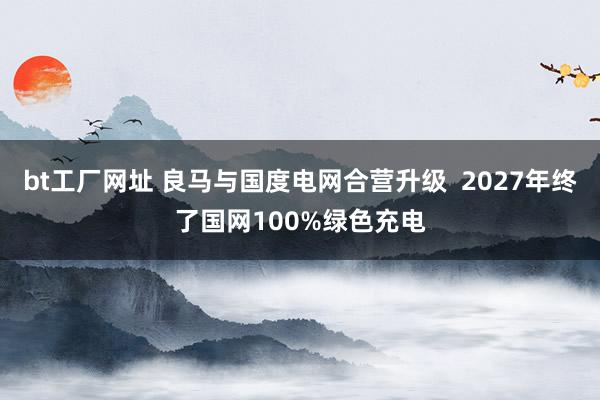 bt工厂网址 良马与国度电网合营升级  2027年终了国网100%绿色充电