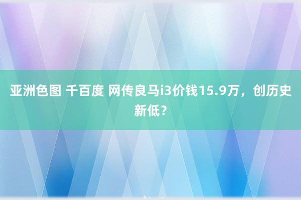 亚洲色图 千百度 网传良马i3价钱15.9万，创历史新低？