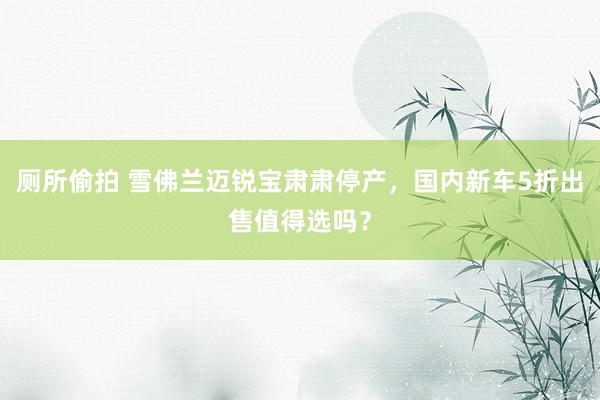 厕所偷拍 雪佛兰迈锐宝肃肃停产，国内新车5折出售值得选吗？