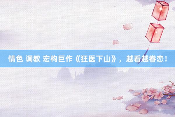 情色 调教 宏构巨作《狂医下山》，越看越眷恋！