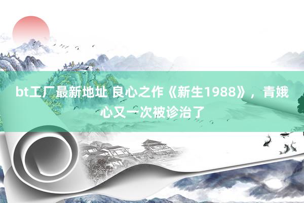 bt工厂最新地址 良心之作《新生1988》，青娥心又一次被诊治了