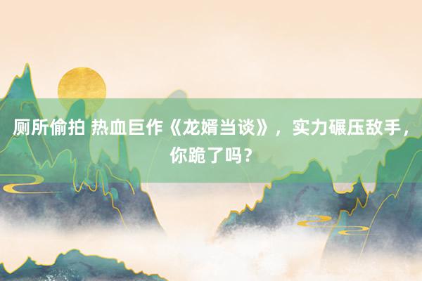 厕所偷拍 热血巨作《龙婿当谈》，实力碾压敌手，你跪了吗？