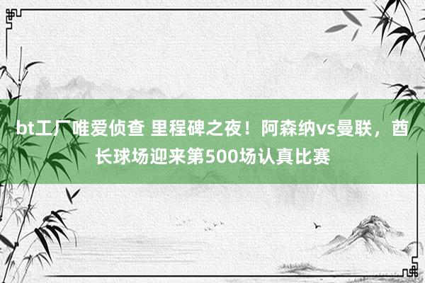bt工厂唯爱侦查 里程碑之夜！阿森纳vs曼联，酋长球场迎来第500场认真比赛