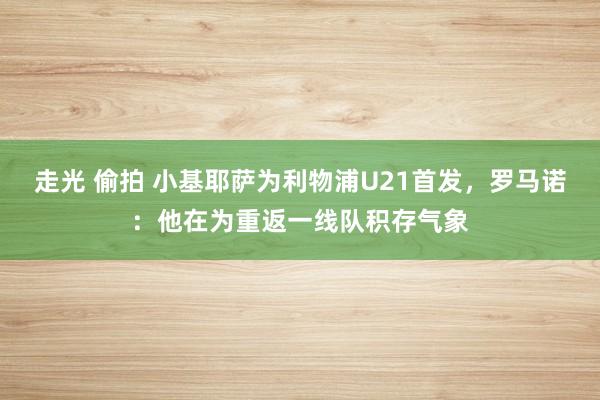 走光 偷拍 小基耶萨为利物浦U21首发，罗马诺：他在为重返一线队积存气象