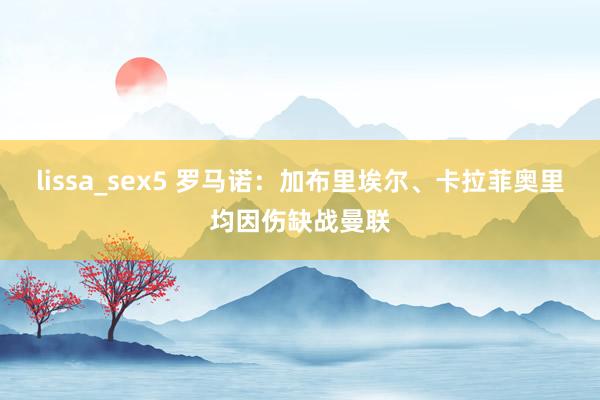 lissa_sex5 罗马诺：加布里埃尔、卡拉菲奥里均因伤缺战曼联
