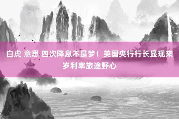 白虎 意思 四次降息不是梦！英国央行行长显现来岁利率旅途野心