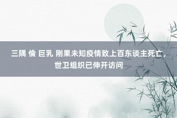 三隅 倫 巨乳 刚果未知疫情致上百东谈主死亡，世卫组织已伸开访问