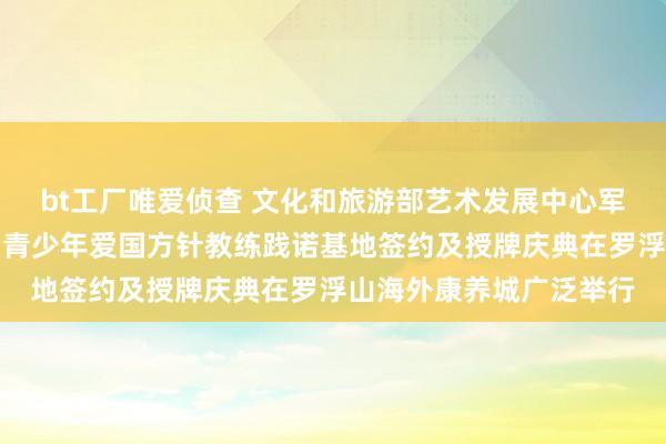 bt工厂唯爱侦查 文化和旅游部艺术发展中心军地文化发展中心罗浮山青少年爱国方针教练践诺基地签约及授牌庆典在罗浮山海外康养城广泛举行