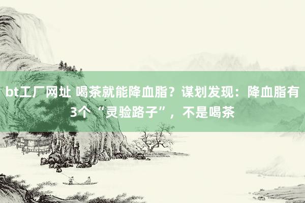 bt工厂网址 喝茶就能降血脂？谋划发现：降血脂有3个 “灵验路子”，不是喝茶