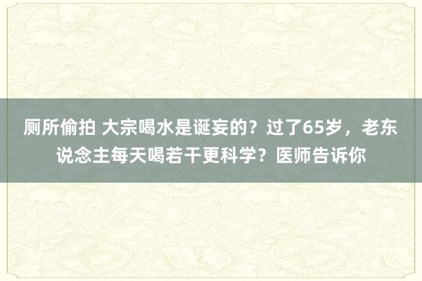 厕所偷拍 大宗喝水是诞妄的？过了65岁，老东说念主每天喝若干更科学？医师告诉你