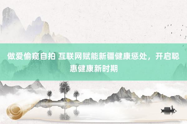 做爱偷窥自拍 互联网赋能新疆健康惩处，开启聪惠健康新时期