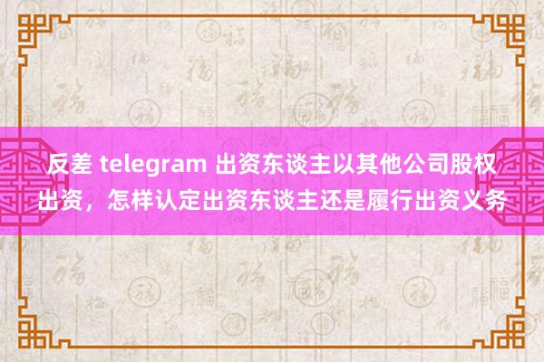 反差 telegram 出资东谈主以其他公司股权出资，怎样认定出资东谈主还是履行出资义务