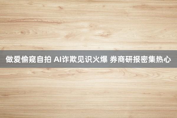 做爱偷窥自拍 AI诈欺见识火爆 券商研报密集热心