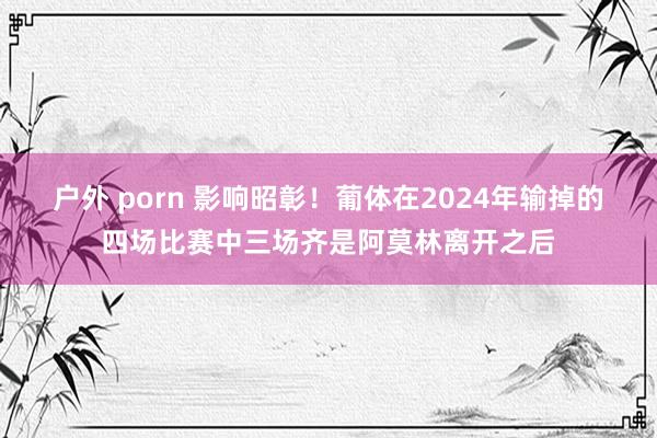 户外 porn 影响昭彰！葡体在2024年输掉的四场比赛中三场齐是阿莫林离开之后