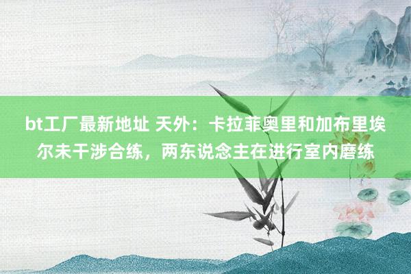 bt工厂最新地址 天外：卡拉菲奥里和加布里埃尔未干涉合练，两东说念主在进行室内磨练