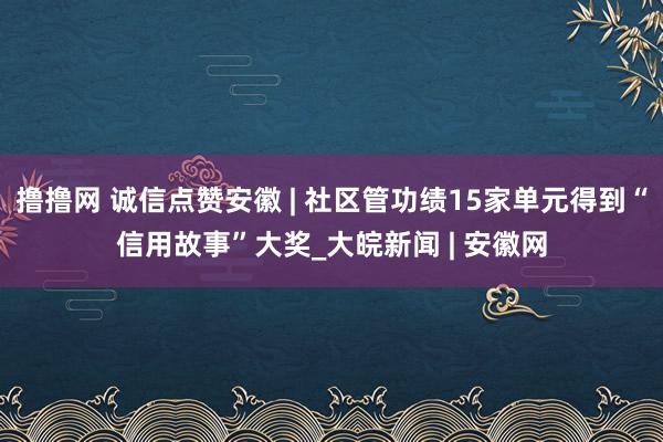 撸撸网 诚信点赞安徽 | 社区管功绩15家单元得到“信用故事”大奖_大皖新闻 | 安徽网