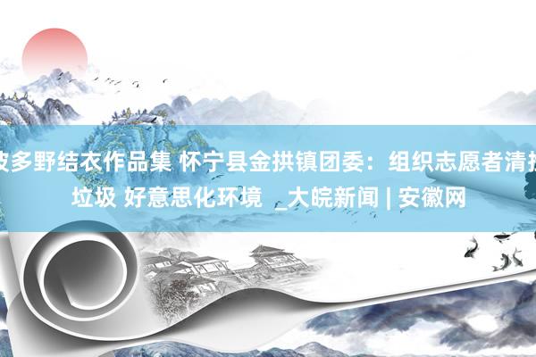 波多野结衣作品集 怀宁县金拱镇团委：组织志愿者清捡垃圾 好意思化环境  _大皖新闻 | 安徽网