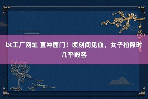 bt工厂网址 直冲面门！顷刻间见血，女子拍照时几乎毁容