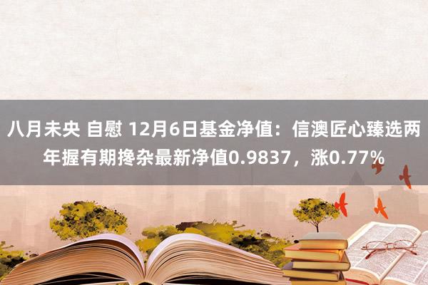 八月未央 自慰 12月6日基金净值：信澳匠心臻选两年握有期搀杂最新净值0.9837，涨0.77%