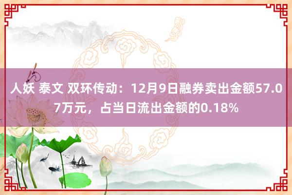 人妖 泰文 双环传动：12月9日融券卖出金额57.07万元，占当日流出金额的0.18%