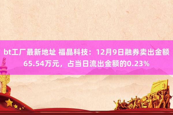 bt工厂最新地址 福晶科技：12月9日融券卖出金额65.54万元，占当日流出金额的0.23%