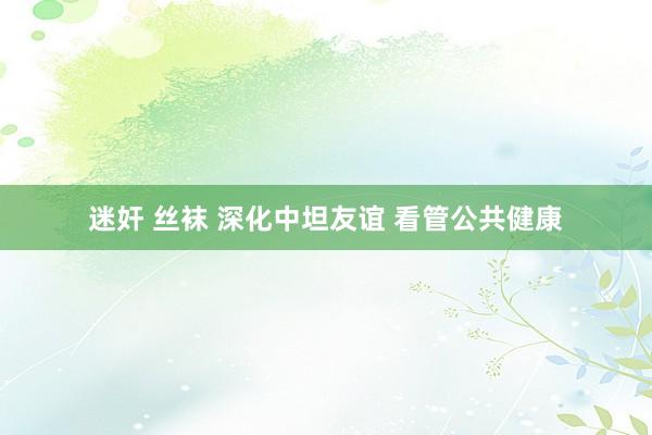 迷奸 丝袜 深化中坦友谊 看管公共健康