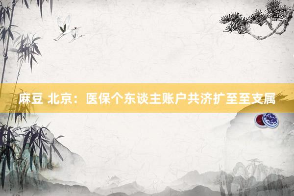 麻豆 北京：医保个东谈主账户共济扩至至支属