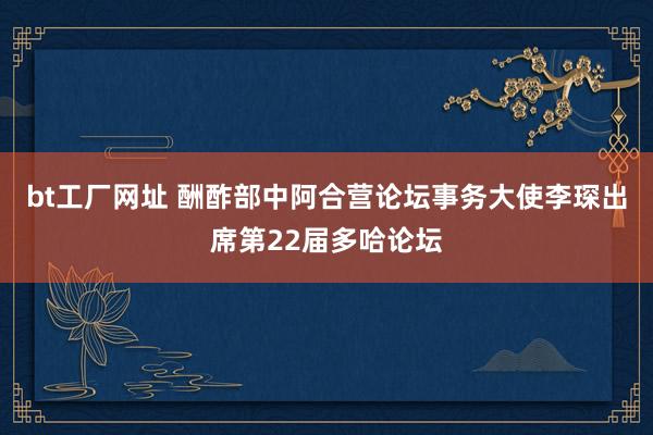 bt工厂网址 酬酢部中阿合营论坛事务大使李琛出席第22届多哈论坛
