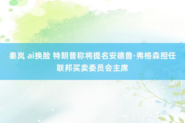 秦岚 ai换脸 特朗普称将提名安德鲁·弗格森担任联邦买卖委员会主席