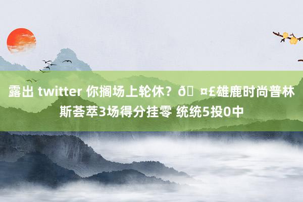 露出 twitter 你搁场上轮休？🤣雄鹿时尚普林斯荟萃3场得分挂零 统统5投0中
