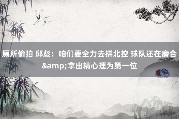 厕所偷拍 邱彪：咱们要全力去拼北控 球队还在磨合&拿出精心理为第一位