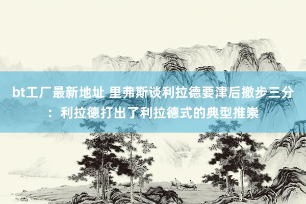 bt工厂最新地址 里弗斯谈利拉德要津后撤步三分:利拉德打出了利拉德式的典型推崇